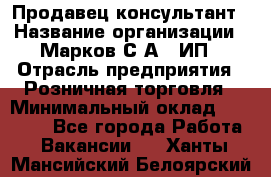 Продавец-консультант › Название организации ­ Марков С.А., ИП › Отрасль предприятия ­ Розничная торговля › Минимальный оклад ­ 11 000 - Все города Работа » Вакансии   . Ханты-Мансийский,Белоярский г.